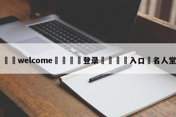 ⚛️welcome👎登录🆚入口✋名人堂