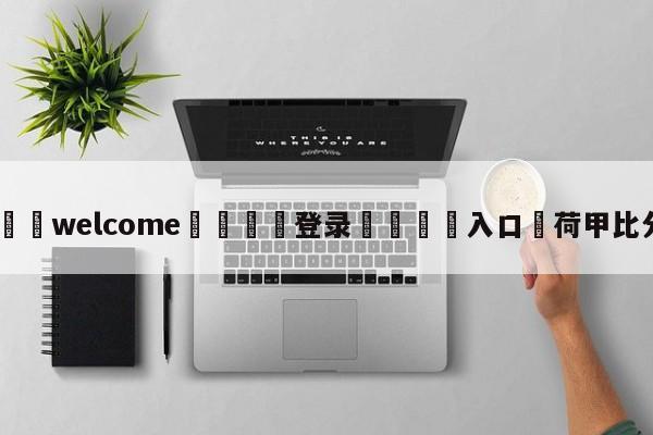 ⚛️welcome👎登录🆚入口✋荷甲比分