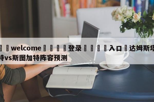 ⚛️welcome👎登录🆚入口✋达姆斯塔特vs斯图加特阵容预测