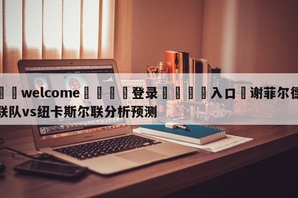 ⚛️welcome👎登录🆚入口✋谢菲尔德联队vs纽卡斯尔联分析预测