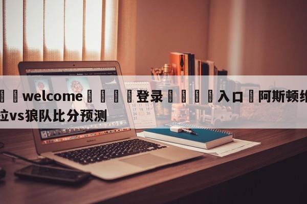 ⚛️welcome👎登录🆚入口✋阿斯顿维拉vs狼队比分预测