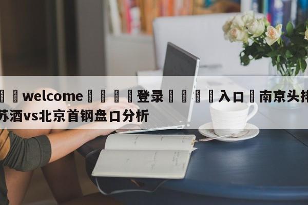 ⚛️welcome👎登录🆚入口✋南京头排苏酒vs北京首钢盘口分析