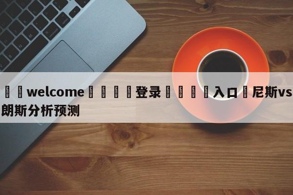 ⚛️welcome👎登录🆚入口✋尼斯vs朗斯分析预测