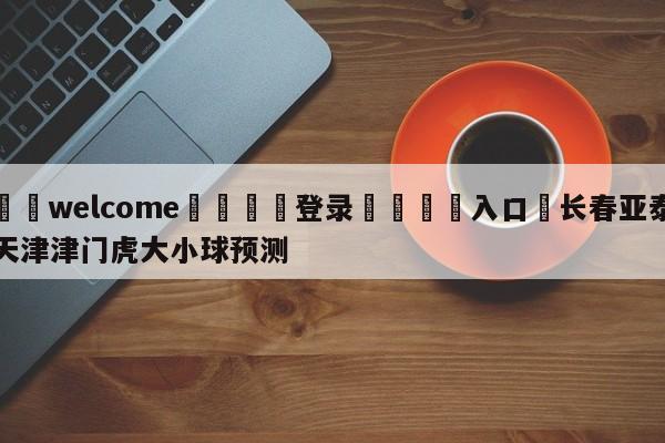 ⚛️welcome👎登录🆚入口✋长春亚泰天津津门虎大小球预测