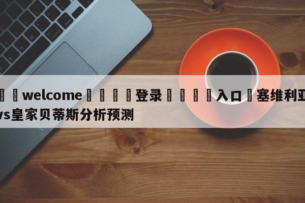 ⚛️welcome👎登录🆚入口✋塞维利亚vs皇家贝蒂斯分析预测