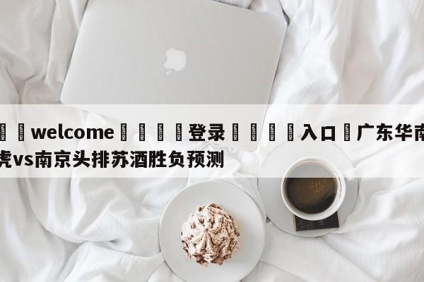 ⚛️welcome👎登录🆚入口✋广东华南虎vs南京头排苏酒胜负预测