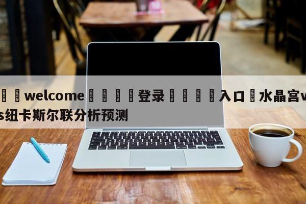 ⚛️welcome👎登录🆚入口✋水晶宫vs纽卡斯尔联分析预测