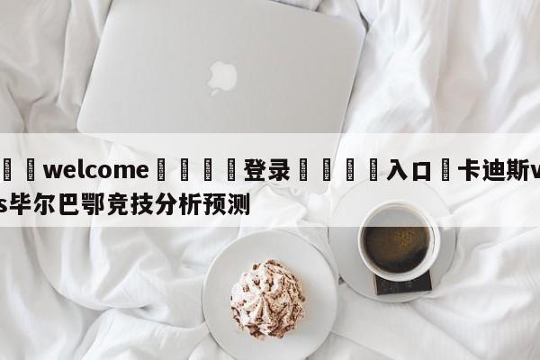 ⚛️welcome👎登录🆚入口✋卡迪斯vs毕尔巴鄂竞技分析预测