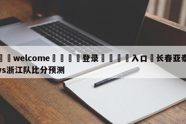 ⚛️welcome👎登录🆚入口✋长春亚泰vs浙江队比分预测