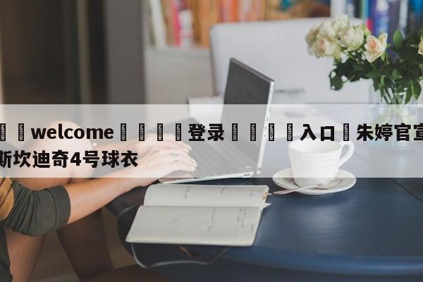 ⚛️welcome👎登录🆚入口✋朱婷官宣斯坎迪奇4号球衣