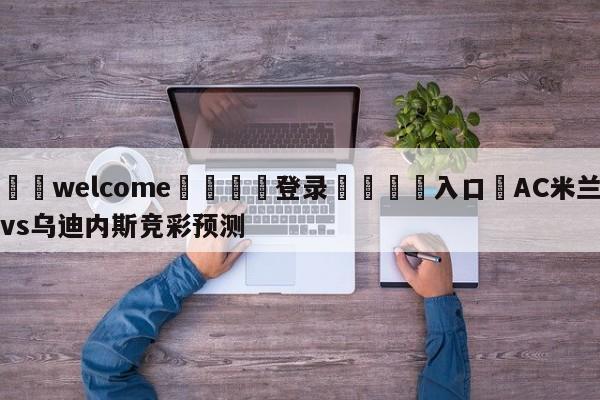 ⚛️welcome👎登录🆚入口✋AC米兰vs乌迪内斯竞彩预测