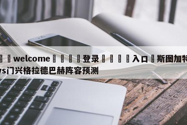 ⚛️welcome👎登录🆚入口✋斯图加特vs门兴格拉德巴赫阵容预测