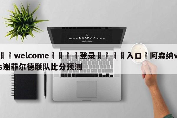 ⚛️welcome👎登录🆚入口✋阿森纳vs谢菲尔德联队比分预测