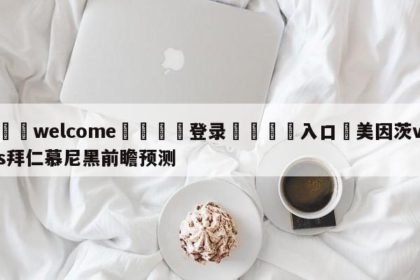 ⚛️welcome👎登录🆚入口✋美因茨vs拜仁慕尼黑前瞻预测