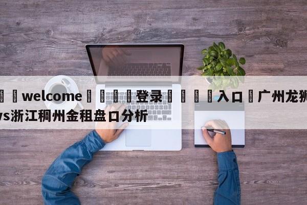 ⚛️welcome👎登录🆚入口✋广州龙狮vs浙江稠州金租盘口分析