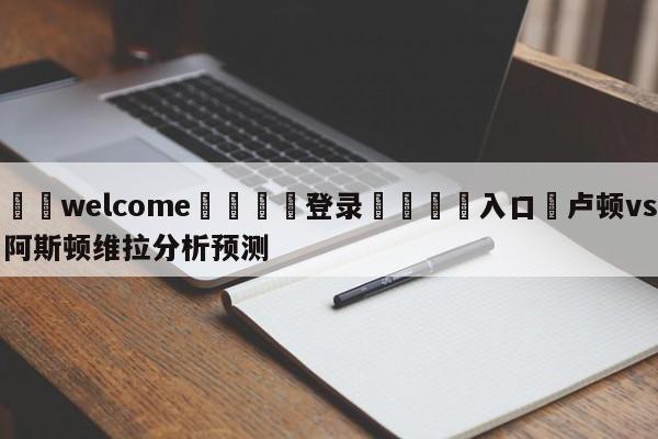 ⚛️welcome👎登录🆚入口✋卢顿vs阿斯顿维拉分析预测