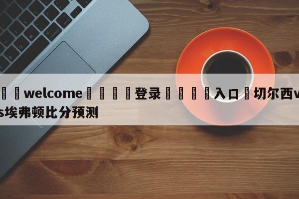 ⚛️welcome👎登录🆚入口✋切尔西vs埃弗顿比分预测