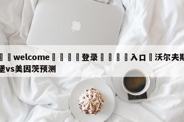 ⚛️welcome👎登录🆚入口✋沃尔夫斯堡vs美因茨预测