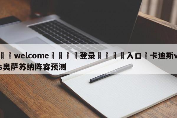 ⚛️welcome👎登录🆚入口✋卡迪斯vs奥萨苏纳阵容预测