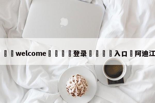 ⚛️welcome👎登录🆚入口✋阿迪江