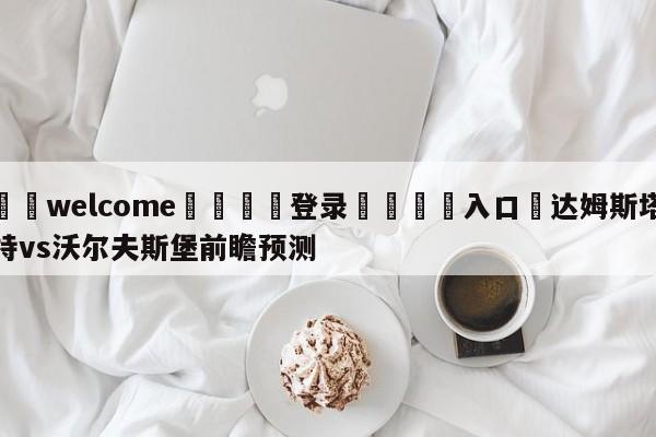 ⚛️welcome👎登录🆚入口✋达姆斯塔特vs沃尔夫斯堡前瞻预测