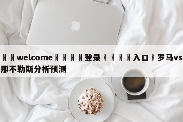 ⚛️welcome👎登录🆚入口✋罗马vs那不勒斯分析预测