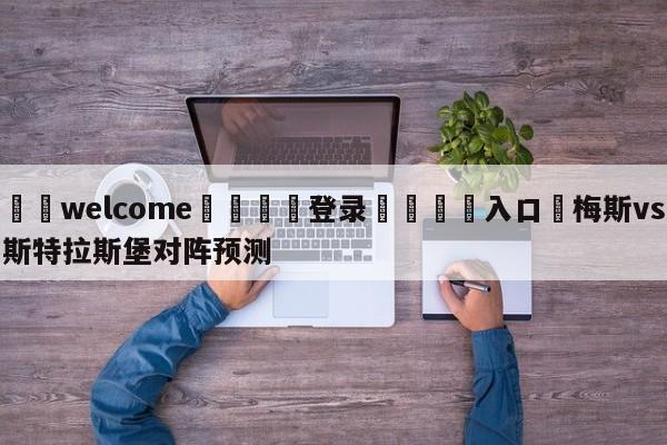 ⚛️welcome👎登录🆚入口✋梅斯vs斯特拉斯堡对阵预测