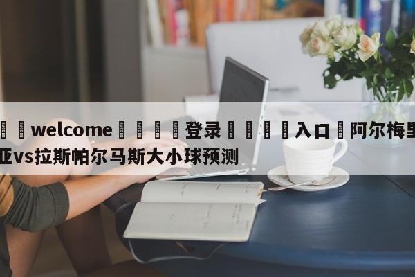 ⚛️welcome👎登录🆚入口✋阿尔梅里亚vs拉斯帕尔马斯大小球预测