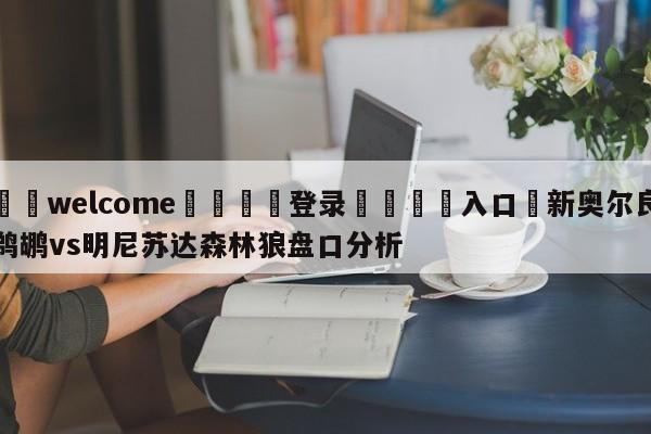 ⚛️welcome👎登录🆚入口✋新奥尔良鹈鹕vs明尼苏达森林狼盘口分析