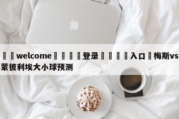 ⚛️welcome👎登录🆚入口✋梅斯vs蒙彼利埃大小球预测