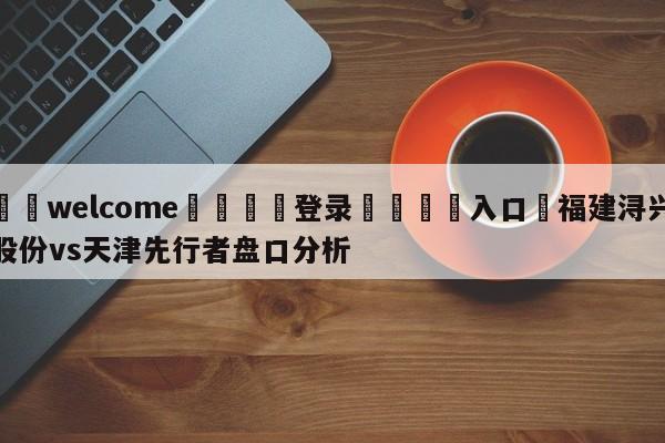 ⚛️welcome👎登录🆚入口✋福建浔兴股份vs天津先行者盘口分析