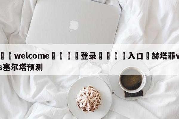 ⚛️welcome👎登录🆚入口✋赫塔菲vs塞尔塔预测