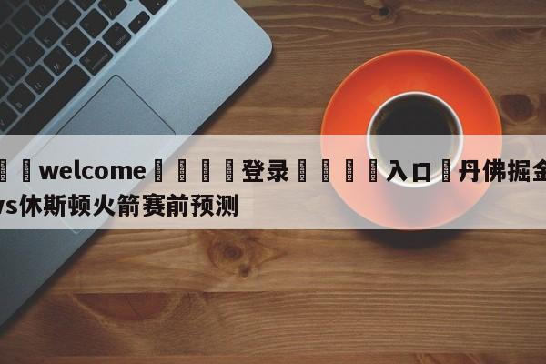 ⚛️welcome👎登录🆚入口✋丹佛掘金vs休斯顿火箭赛前预测