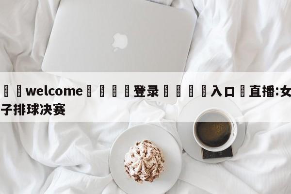 ⚛️welcome👎登录🆚入口✋直播:女子排球决赛