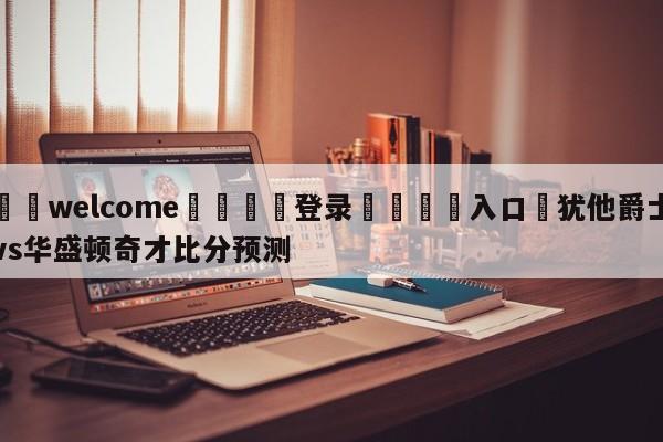 ⚛️welcome👎登录🆚入口✋犹他爵士vs华盛顿奇才比分预测