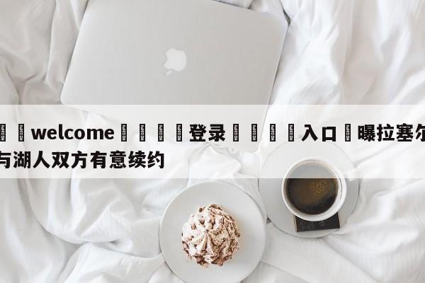 ⚛️welcome👎登录🆚入口✋曝拉塞尔与湖人双方有意续约