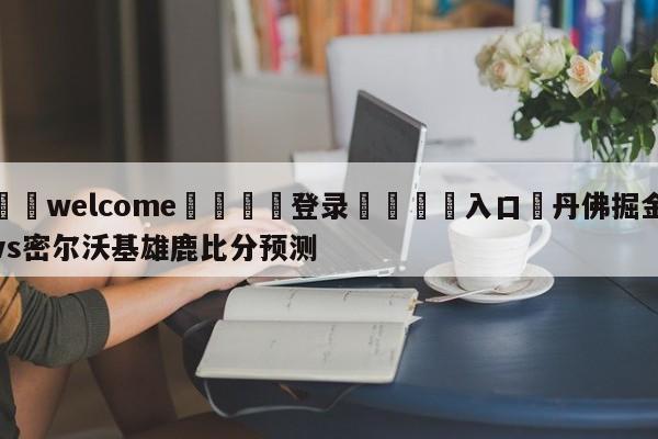 ⚛️welcome👎登录🆚入口✋丹佛掘金vs密尔沃基雄鹿比分预测