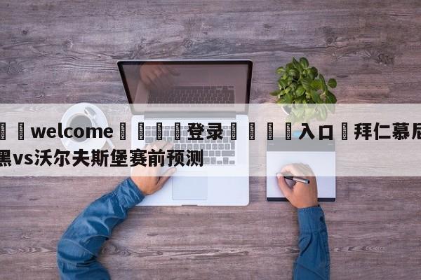 ⚛️welcome👎登录🆚入口✋拜仁慕尼黑vs沃尔夫斯堡赛前预测