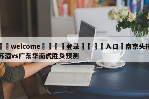 ⚛️welcome👎登录🆚入口✋南京头排苏酒vs广东华南虎胜负预测