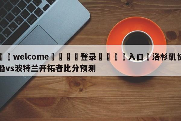 ⚛️welcome👎登录🆚入口✋洛杉矶快船vs波特兰开拓者比分预测