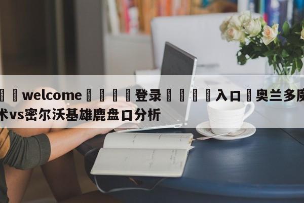 ⚛️welcome👎登录🆚入口✋奥兰多魔术vs密尔沃基雄鹿盘口分析