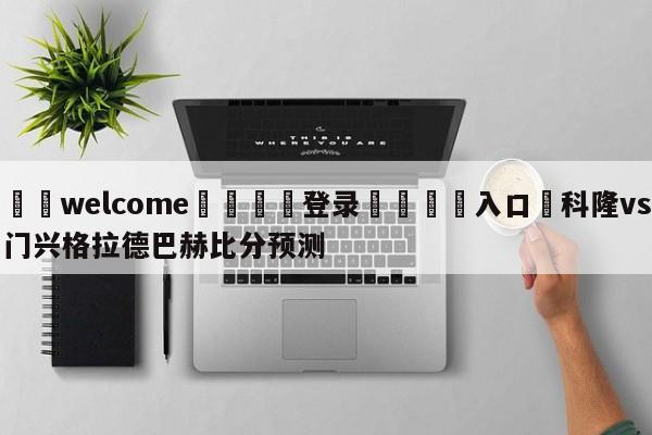 ⚛️welcome👎登录🆚入口✋科隆vs门兴格拉德巴赫比分预测