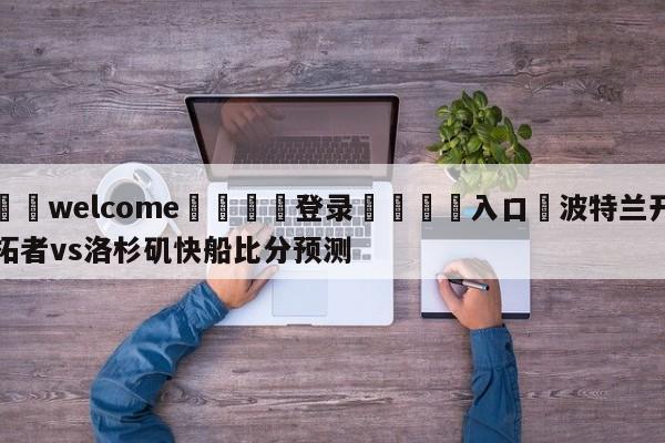 ⚛️welcome👎登录🆚入口✋波特兰开拓者vs洛杉矶快船比分预测