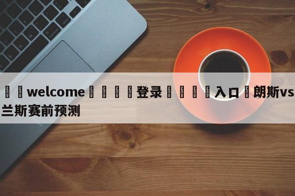 ⚛️welcome👎登录🆚入口✋朗斯vs兰斯赛前预测