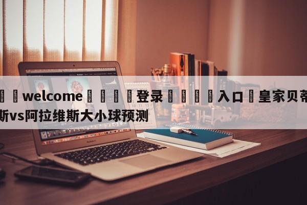 ⚛️welcome👎登录🆚入口✋皇家贝蒂斯vs阿拉维斯大小球预测