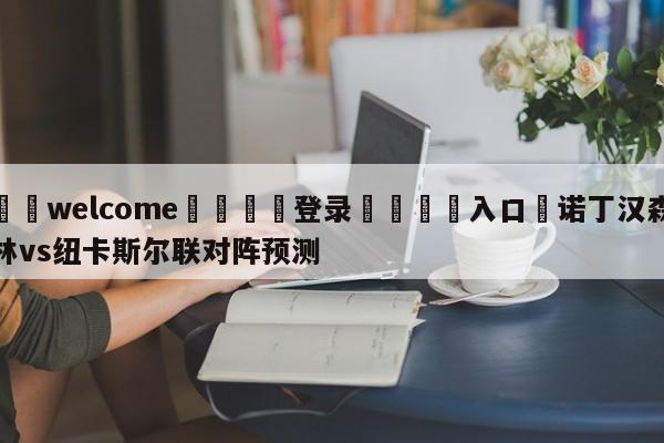 ⚛️welcome👎登录🆚入口✋诺丁汉森林vs纽卡斯尔联对阵预测