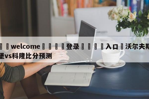 ⚛️welcome👎登录🆚入口✋沃尔夫斯堡vs科隆比分预测