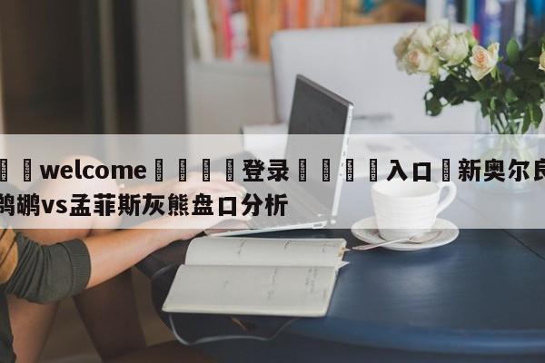 ⚛️welcome👎登录🆚入口✋新奥尔良鹈鹕vs孟菲斯灰熊盘口分析