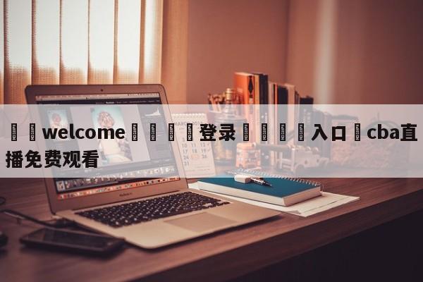 ⚛️welcome👎登录🆚入口✋cba直播免费观看